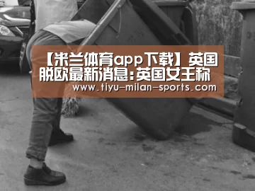 【米兰体育app下载】英国脱欧最新消息:英国女王称对脱欧谈判持谦逊态度(图3) 米兰体育app官网
